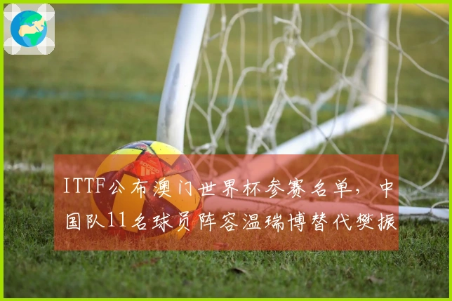 ITTF公布澳门世界杯参赛名单，中国队11名球员阵容温瑞博替代樊振东