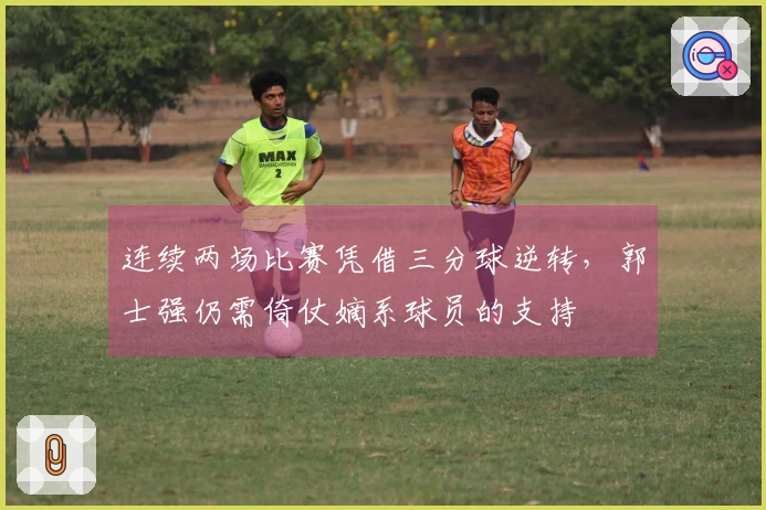 连续两场比赛凭借三分球逆转，郭士强仍需倚仗嫡系球员的支持