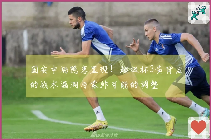 国安中场隐患显现！超级杯3黄背后的战术漏洞与蒙帅可能的调整