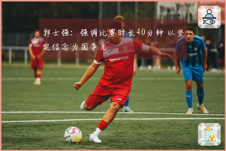 郭士强：强调比赛时长40分钟 以坚定信念为国争光