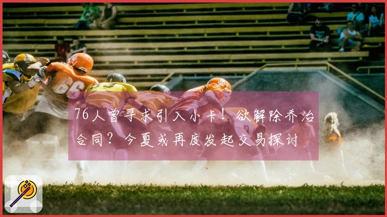 76人曾寻求引入小卡！欲解除乔治合同？今夏或再度发起交易探讨