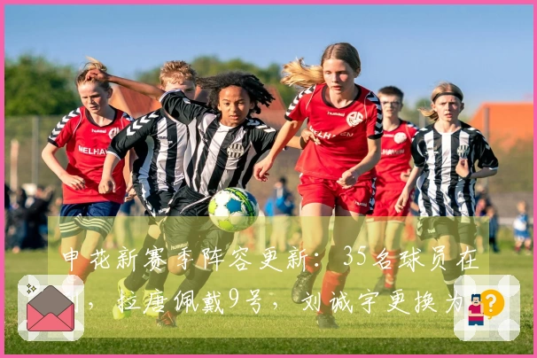 申花新赛季阵容更新：35名球员在列，拉唐佩戴9号，刘诚宇更换为18号