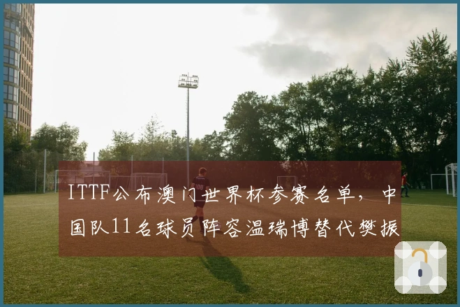 ITTF公布澳门世界杯参赛名单，中国队11名球员阵容温瑞博替代樊振东