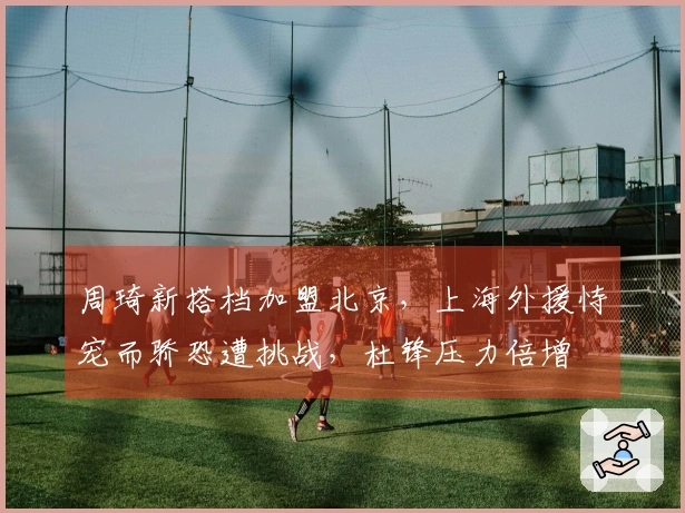 周琦新搭档加盟北京，上海外援恃宠而骄恐遭挑战，杜锋压力倍增