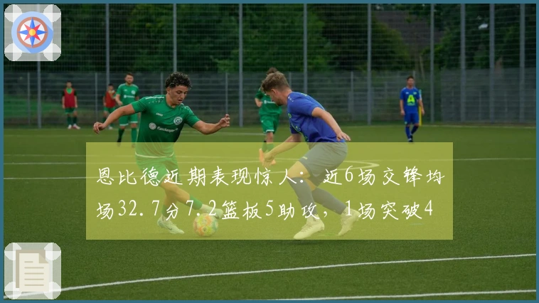 恩比德近期表现惊人：近6场交锋均场32.7分7.2篮板5助攻，1场突破40+，3场超30+