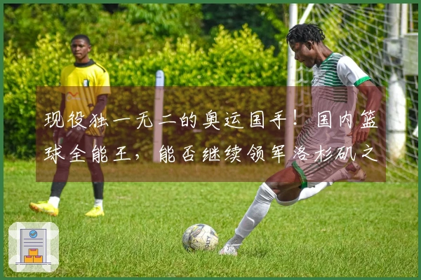 现役独一无二的奥运国手！国内篮球全能王，能否继续领军洛杉矶之旅？