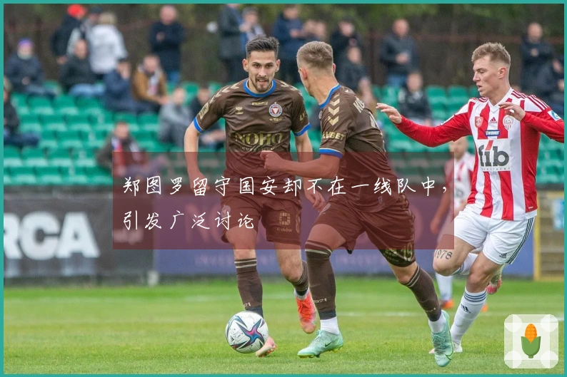 郑图罗留守国安却不在一线队中,引发广泛讨论