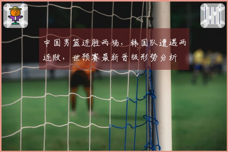 中国男篮连胜两场，韩国队遭遇两连败，世预赛最新晋级形势分析
