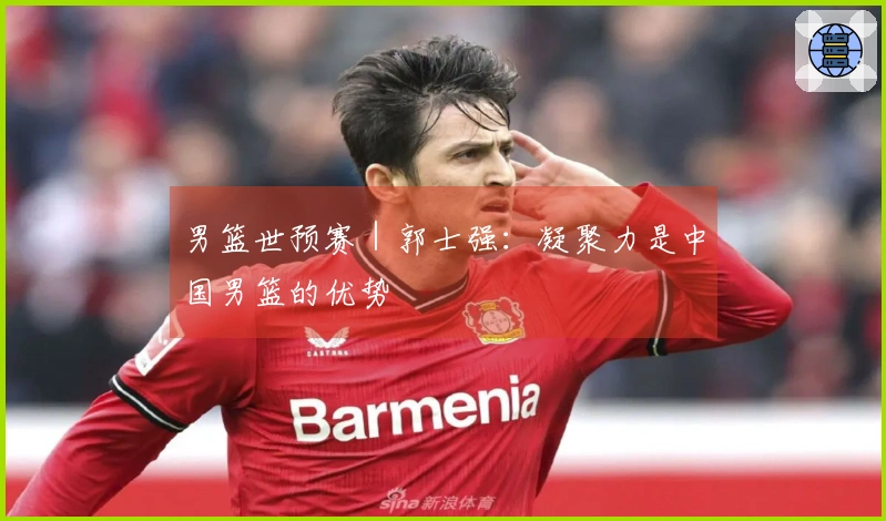 男篮世预赛｜郭士强：凝聚力是中国男篮的优势