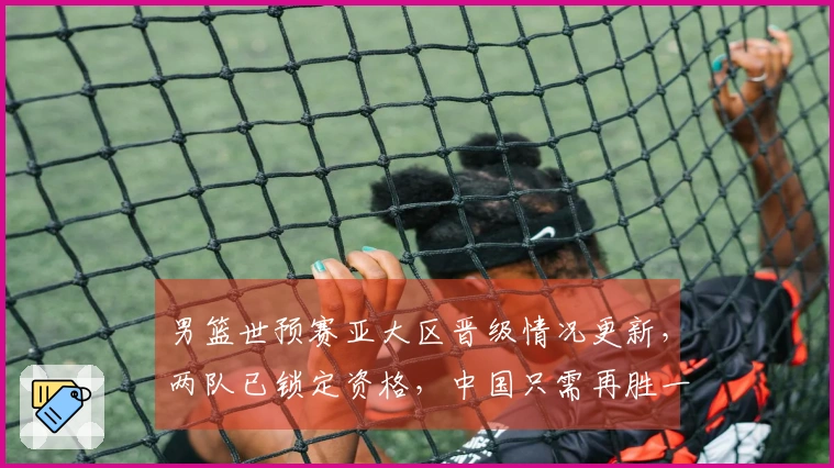 男篮世预赛亚大区晋级情况更新，两队已锁定资格，中国只需再胜一场即可出线