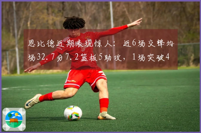 恩比德近期表现惊人：近6场交锋均场32.7分7.2篮板5助攻，1场突破40+，3场超30+