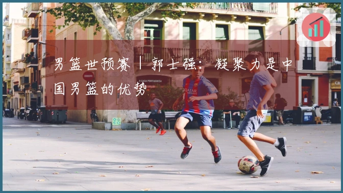 男篮世预赛｜郭士强：凝聚力是中国男篮的优势