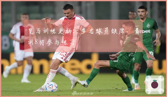 皇马训练更新：多名球员缺席，青训8将参与练习