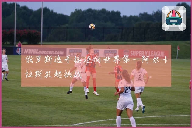 俄罗斯选手接连向世界第一阿尔卡拉斯发起挑战