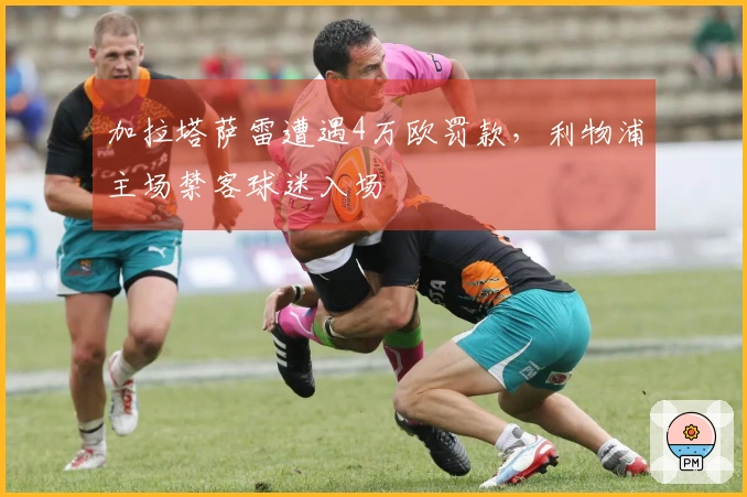 加拉塔萨雷遭遇4万欧罚款，利物浦主场禁客球迷入场