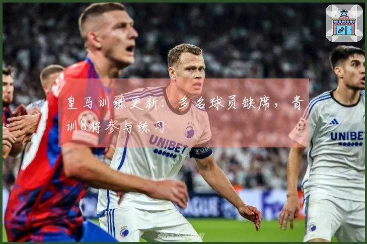 皇马训练更新：多名球员缺席，青训8将参与练习